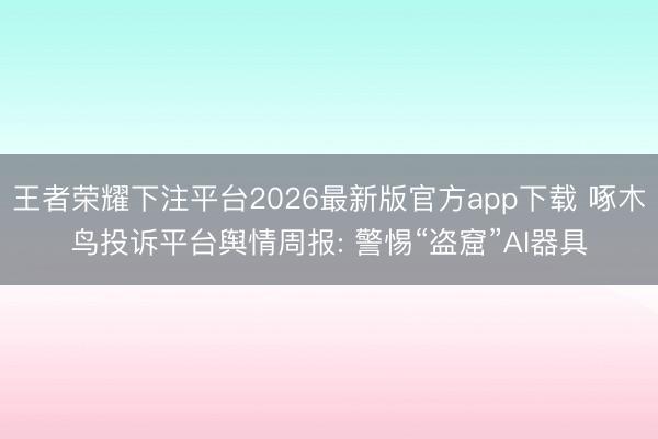 王者荣耀下注平台2026最新版官方app下载 啄木鸟投诉平台舆情周报: 警惕“盗窟”AI器具