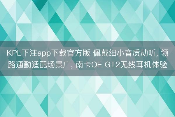 KPL下注app下载官方版 佩戴细小音质动听， 领路通勤适配场景广， 南卡OE GT2无线耳机体验