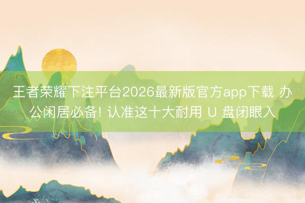 王者荣耀下注平台2026最新版官方app下载 办公闲居必备! 认准这十大耐用 U 盘闭眼入