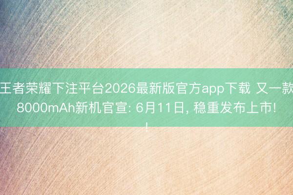 王者荣耀下注平台2026最新版官方app下载 又一款8000mAh新机官宣: 6月11日， 稳重发布上市!