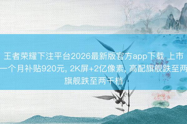 王者荣耀下注平台2026最新版官方app下载 上市不到一个月补贴920元, 2K屏+2亿像素, 高配旗舰跌至两千档