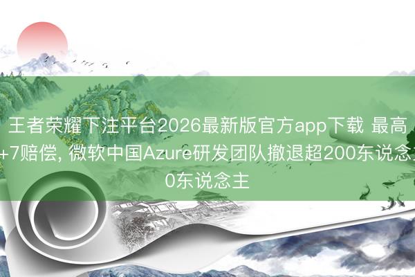 王者荣耀下注平台2026最新版官方app下载 最高N+7赔偿， 微软中国Azure研发团队撤退超200东说念主