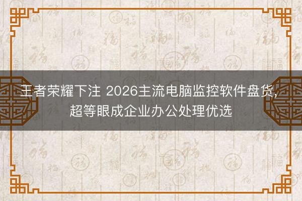 王者荣耀下注 2026主流电脑监控软件盘货， 超等眼成企业办公处理优选