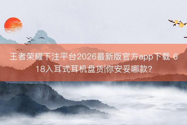 王者荣耀下注平台2026最新版官方app下载 618入耳式耳机盘货|你安妥哪款?