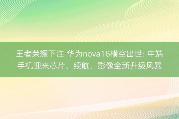 王者荣耀下注 华为nova16横空出世: 中端手机迎来芯片、续航、影像全新升级风暴