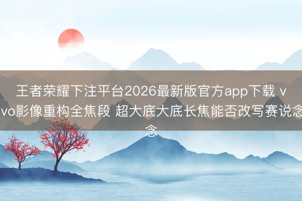 王者荣耀下注平台2026最新版官方app下载 vivo影像重构全焦段 超大底大底长焦能否改写赛说念