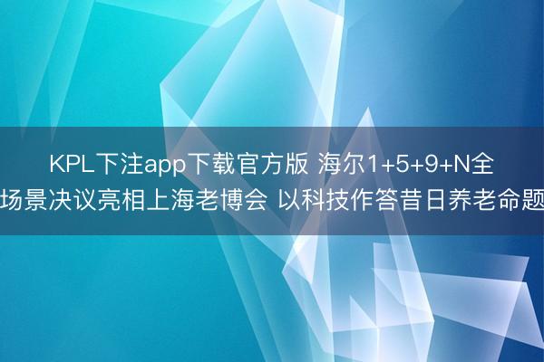 KPL下注app下载官方版 海尔1+5+9+N全场景决议亮相上海老博会 以科技作答昔日养老命题