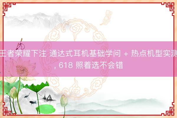 王者荣耀下注 通达式耳机基础学问 + 热点机型实测， 618 照着选不会错