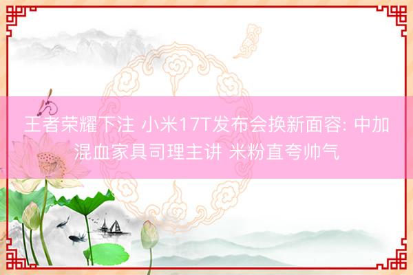 王者荣耀下注 小米17T发布会换新面容: 中加混血家具司理主讲 米粉直夸帅气