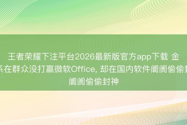 王者荣耀下注平台2026最新版官方app下载 金山系在群众没打赢微软Office， 却在国内软件阛阓偷偷封神