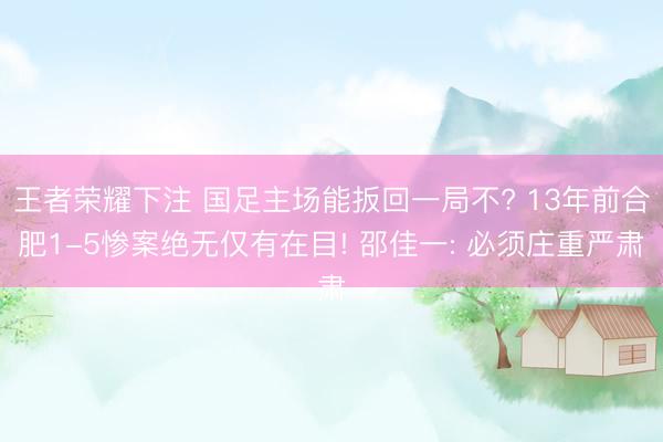 王者荣耀下注 国足主场能扳回一局不? 13年前合肥1-5惨案绝无仅有在目! 邵佳一: 必须庄重严肃