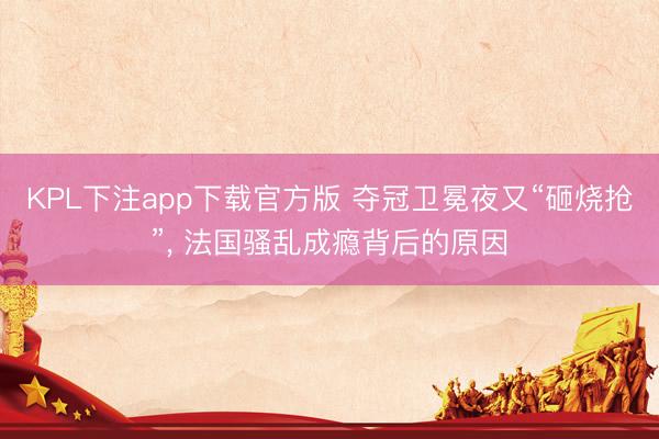 KPL下注app下载官方版 夺冠卫冕夜又“砸烧抢”， 法国骚乱成瘾背后的原因