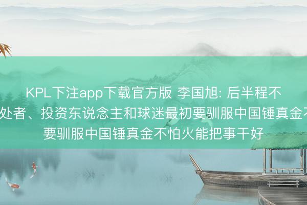 KPL下注app下载官方版 李国旭: 后半程不刻意追求排行， 惩处者、投资东说念主和球迷最初要驯服中国锤真金不怕火能把事干好