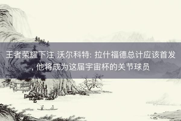 王者荣耀下注 沃尔科特: 拉什福德总计应该首发， 他将成为这届宇宙杯的关节球员