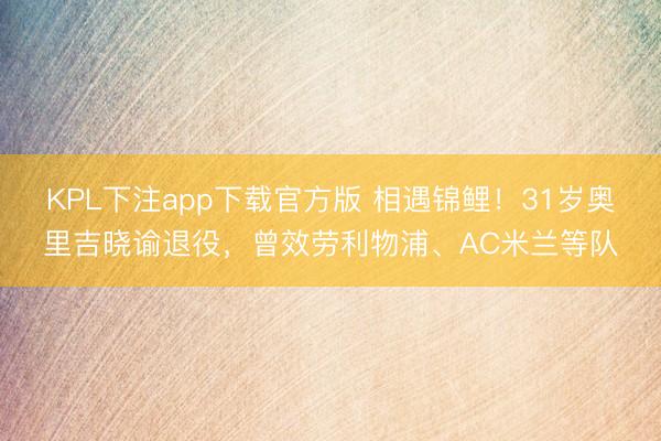 KPL下注app下载官方版 相遇锦鲤！31岁奥里吉晓谕退役，曾效劳利物浦、AC米兰等队