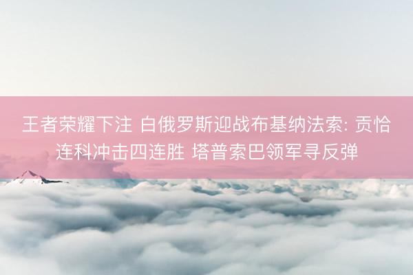 王者荣耀下注 白俄罗斯迎战布基纳法索: 贡恰连科冲击四连胜 塔普索巴领军寻反弹