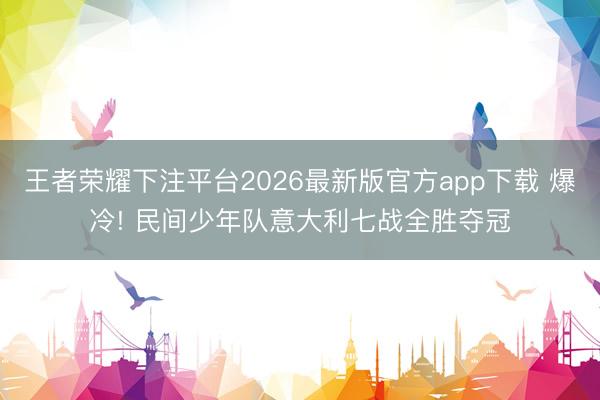 王者荣耀下注平台2026最新版官方app下载 爆冷! 民间少年队意大利七战全胜夺冠