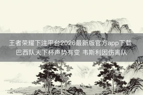 王者荣耀下注平台2026最新版官方app下载 巴西队天下杯声势有变 韦斯利因伤离队