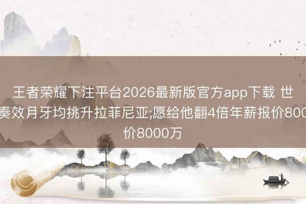 王者荣耀下注平台2026最新版官方app下载 世体: 奏效月牙均挑升拉菲尼亚;愿给他翻4倍年薪报价8000万