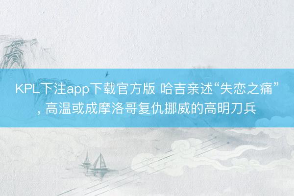 KPL下注app下载官方版 哈吉亲述“失恋之痛”， 高温或成摩洛哥复仇挪威的高明刀兵
