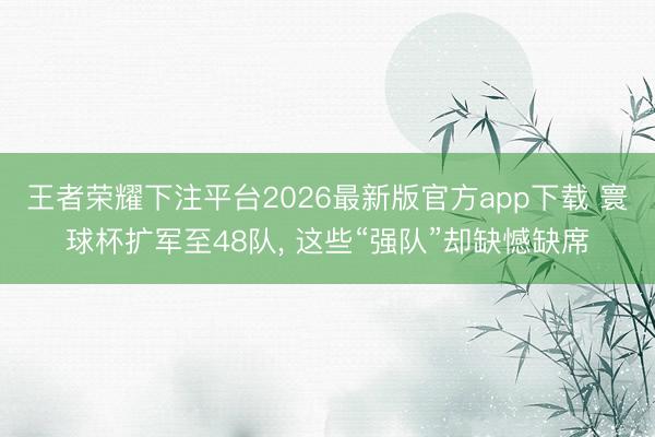 王者荣耀下注平台2026最新版官方app下载 寰球杯扩军至48队， 这些“强队”却缺憾缺席