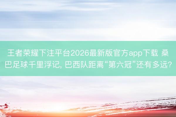 王者荣耀下注平台2026最新版官方app下载 桑巴足球千里浮记， 巴西队距离“第六冠”还有多远?