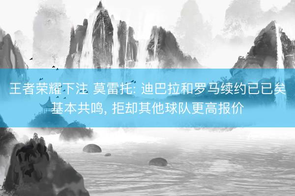 王者荣耀下注 莫雷托: 迪巴拉和罗马续约已已矣基本共鸣， 拒却其他球队更高报价