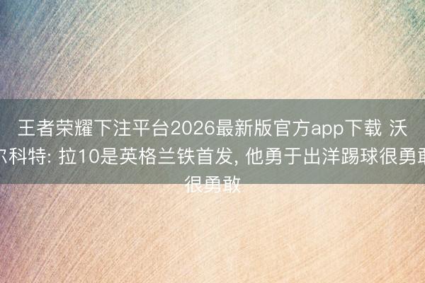 王者荣耀下注平台2026最新版官方app下载 沃尔科特: 拉10是英格兰铁首发， 他勇于出洋踢球很勇敢