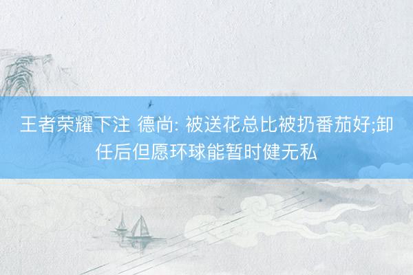 王者荣耀下注 德尚: 被送花总比被扔番茄好;卸任后但愿环球能暂时健无私