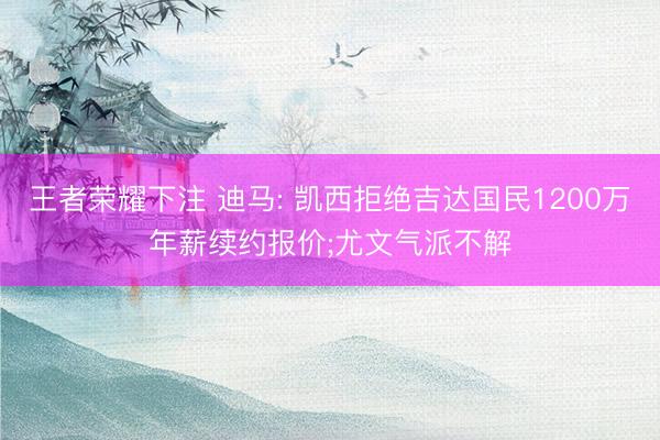 王者荣耀下注 迪马: 凯西拒绝吉达国民1200万年薪续约报价;尤文气派不解