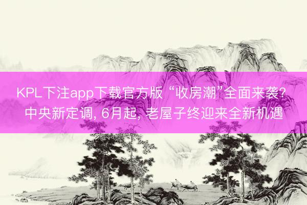 KPL下注app下载官方版 “收房潮”全面来袭? 中央新定调， 6月起， 老屋子终迎来全新机遇
