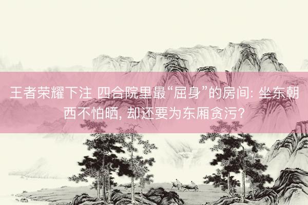 王者荣耀下注 四合院里最“屈身”的房间: 坐东朝西不怕晒, 却还要为东厢贪污?