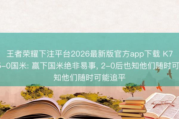 王者荣耀下注平台2026最新版官方app下载 K77回忆5-0国米: 赢下国米绝非易事， 2-0后也知他们随时可能追平