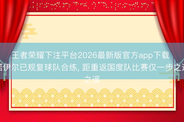王者荣耀下注平台2026最新版官方app下载 诺伊尔已规复球队合练， 距重返国度队比赛仅一步之遥