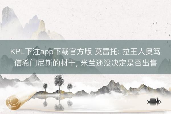KPL下注app下载官方版 莫雷托: 拉王人奥笃信希门尼斯的材干, 米兰还没决定是否出售
