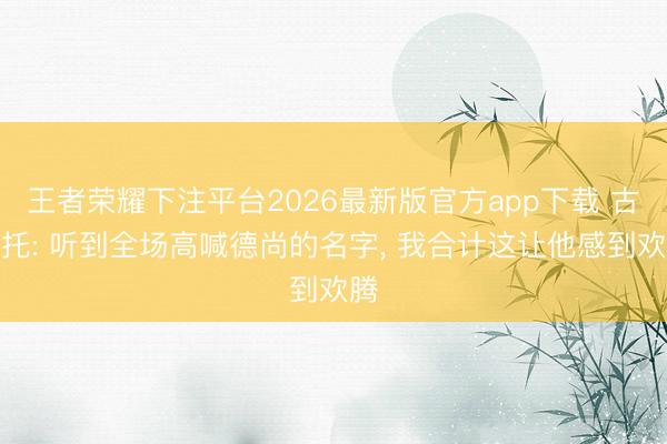 王者荣耀下注平台2026最新版官方app下载 古斯托: 听到全场高喊德尚的名字， 我合计这让他感到欢腾
