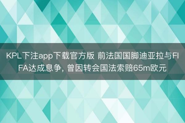 KPL下注app下载官方版 前法国国脚迪亚拉与FIFA达成息争， 曾因转会国法索赔65m欧元