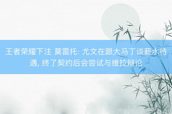 王者荣耀下注 莫雷托: 尤文在跟大马丁谈薪水待遇， 终了契约后会尝试与维拉辩论