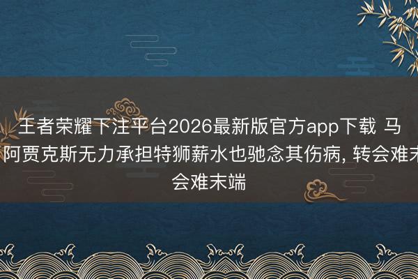 王者荣耀下注平台2026最新版官方app下载 马卡: 阿贾克斯无力承担特狮薪水也驰念其伤病， 转会难末端
