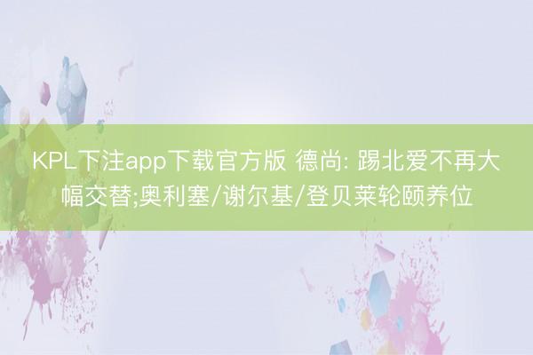 KPL下注app下载官方版 德尚: 踢北爱不再大幅交替;奥利塞/谢尔基/登贝莱轮颐养位