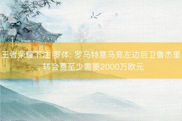 王者荣耀下注 罗体: 罗马特意马竞左边后卫鲁杰里， 转会费至少需要2000万欧元