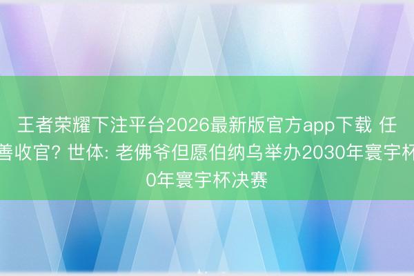 王者荣耀下注平台2026最新版官方app下载 任期圆善收官? 世体: 老佛爷但愿伯纳乌举办2030年寰宇杯决赛
