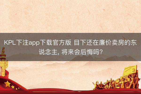 KPL下注app下载官方版 目下还在廉价卖房的东说念主， 将来会后悔吗?