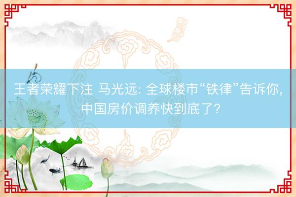 王者荣耀下注 马光远: 全球楼市“铁律”告诉你, 中国房价调养快到底了?