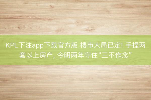 KPL下注app下载官方版 楼市大局已定! 手捏两套以上房产， 今明两年守住“三不作念”