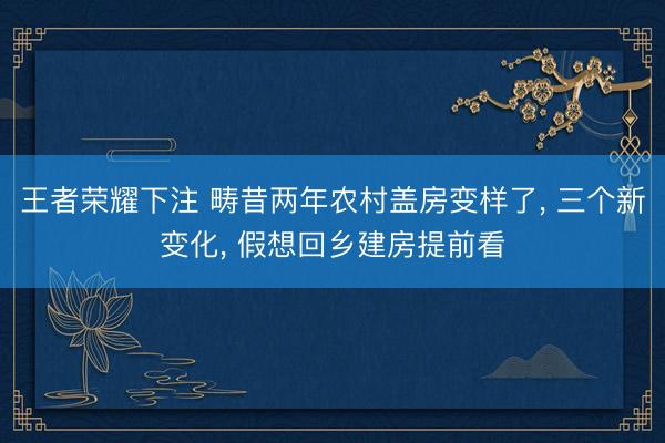 王者荣耀下注 畴昔两年农村盖房变样了, 三个新变化, 假想回乡建房提前看