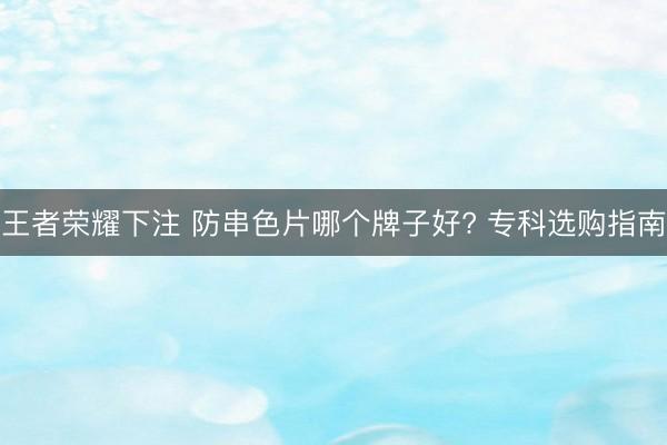 王者荣耀下注 防串色片哪个牌子好? 专科选购指南