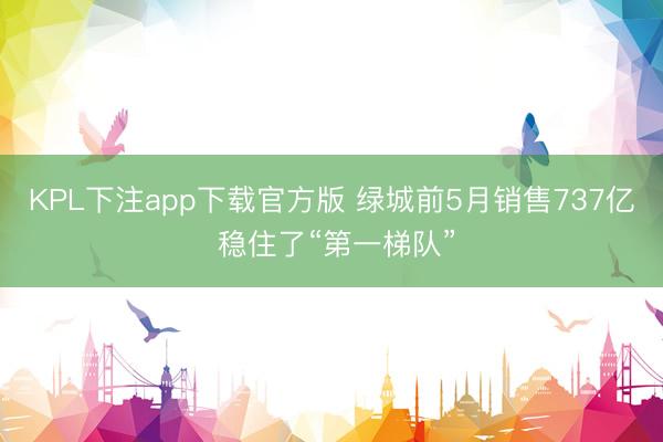 KPL下注app下载官方版 绿城前5月销售737亿 稳住了“第一梯队”