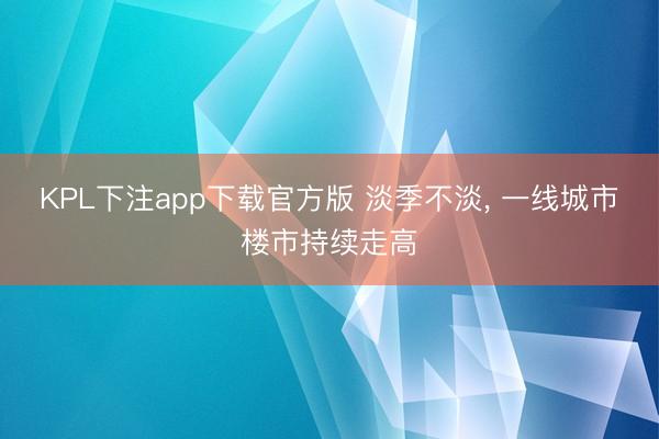 KPL下注app下载官方版 淡季不淡, 一线城市楼市持续走高