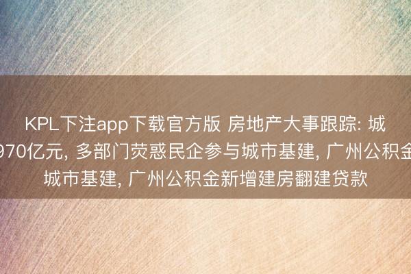 KPL下注app下载官方版 房地产大事跟踪: 城市更新专项资金达970亿元, 多部门荧惑民企参与城市基建, 广州公积金新增建房翻建贷款